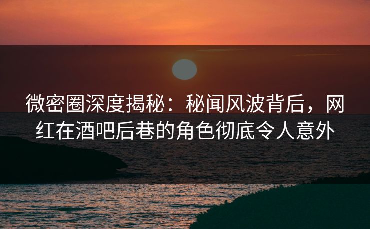 微密圈深度揭秘：秘闻风波背后，网红在酒吧后巷的角色彻底令人意外