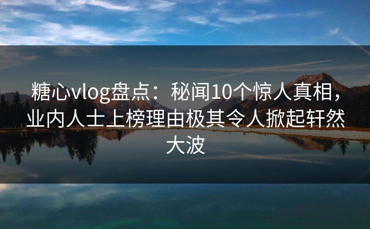 糖心vlog盘点：秘闻10个惊人真相，业内人士上榜理由极其令人掀起轩然大波