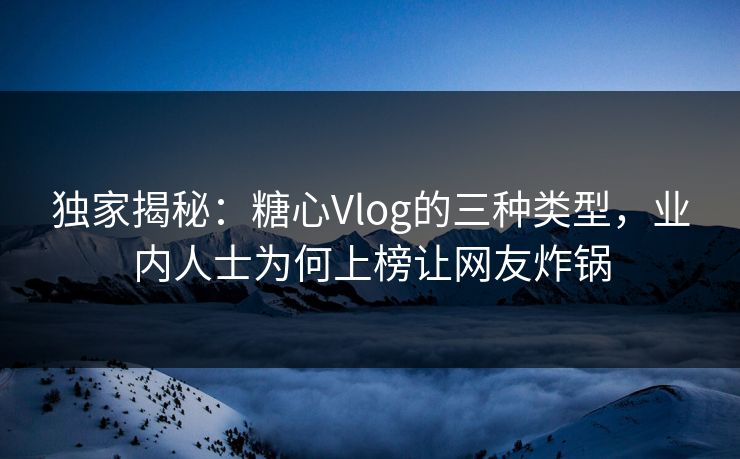 独家揭秘：糖心Vlog的三种类型，业内人士为何上榜让网友炸锅