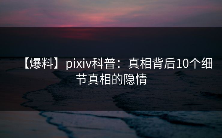 【爆料】pixiv科普:真相背后10个细节真相的隐情 【爆料】pixiv科普:真相背后10个细节真相的隐情