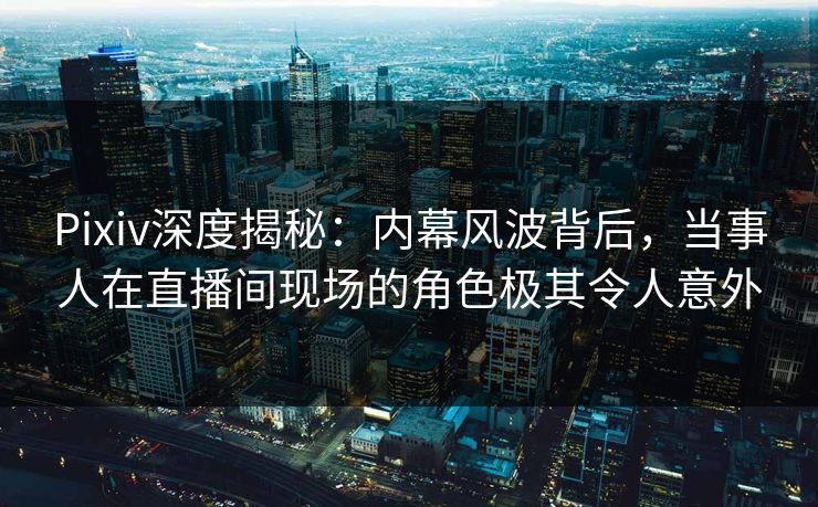 Pixiv深度揭秘：内幕风波背后，当事人在直播间现场的角色极其令人意外