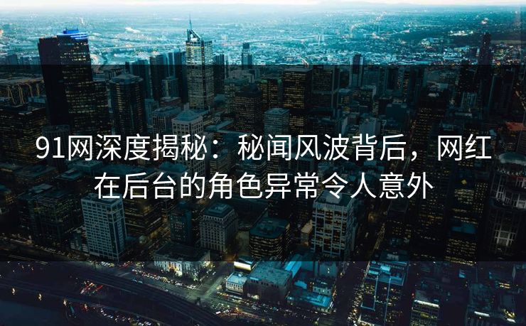 91网深度揭秘：秘闻风波背后，网红在后台的角色异常令人意外
