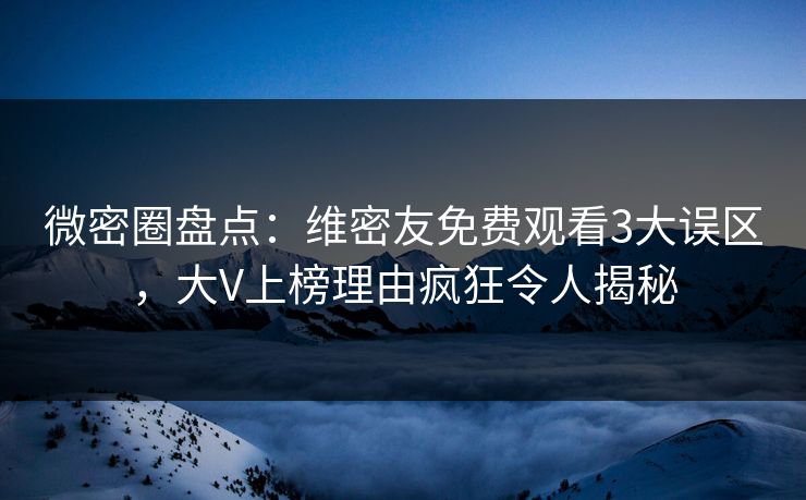 微密圈盘点：维密友免费观看3大误区，大V上榜理由疯狂令人揭秘