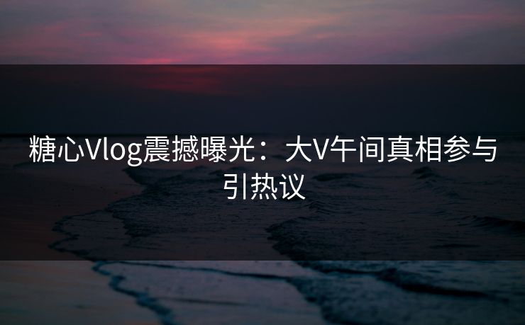 糖心Vlog震撼曝光：大V午间真相参与引热议