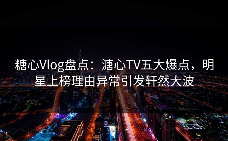 糖心Vlog盘点：溏心TV五大爆点，明星上榜理由异常引发轩然大波