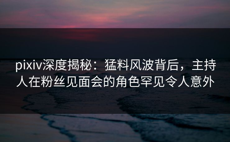 pixiv深度揭秘：猛料风波背后，主持人在粉丝见面会的角色罕见令人意外
