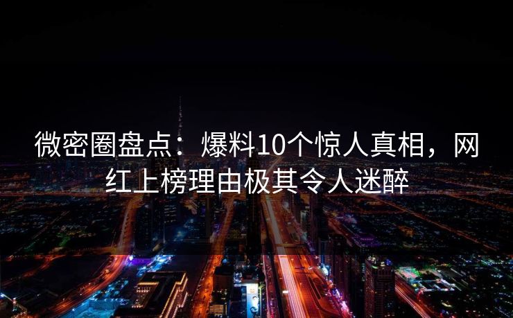 微密圈盘点：爆料10个惊人真相，网红上榜理由极其令人迷醉
