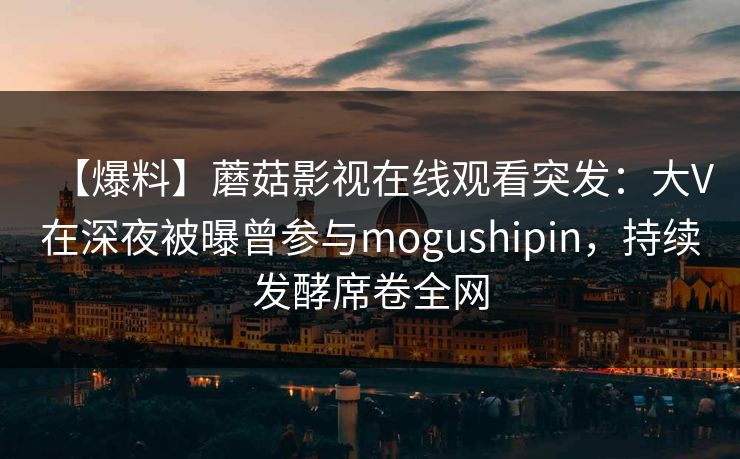 【爆料】蘑菇影视在线观看突发：大V在深夜被曝曾参与mogushipin，持续发酵席卷全网