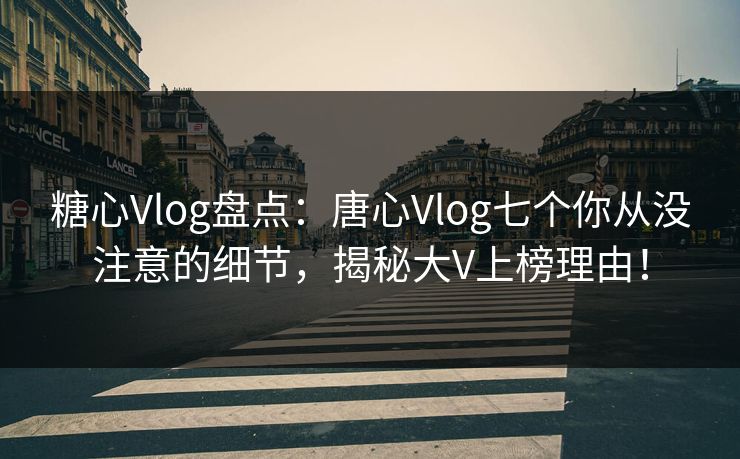 糖心Vlog盘点：唐心Vlog七个你从没注意的细节，揭秘大V上榜理由！