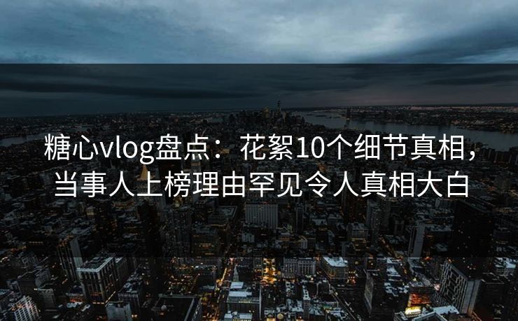 糖心vlog盘点：花絮10个细节真相，当事人上榜理由罕见令人真相大白