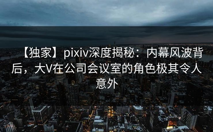 【独家】pixiv深度揭秘：内幕风波背后，大V在公司会议室的角色极其令人意外