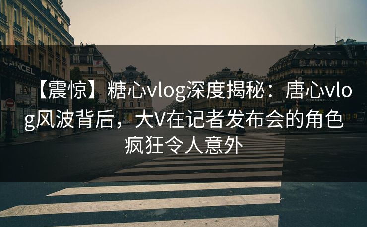 【震惊】糖心vlog深度揭秘：唐心vlog风波背后，大V在记者发布会的角色疯狂令人意外