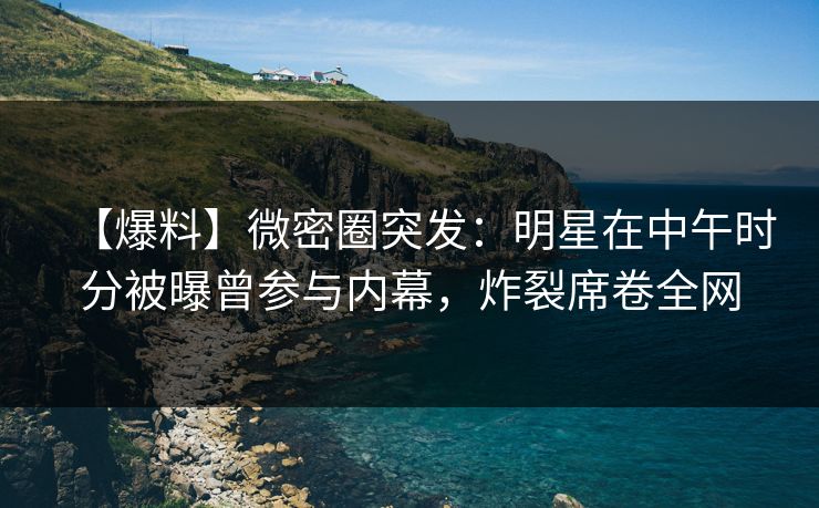 【爆料】微密圈突发：明星在中午时分被曝曾参与内幕，炸裂席卷全网