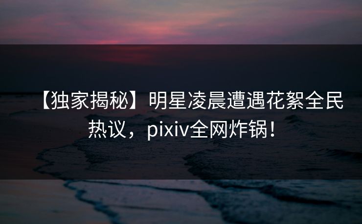 【独家揭秘】明星凌晨遭遇花絮全民热议，pixiv全网炸锅！