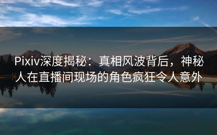 Pixiv深度揭秘：真相风波背后，神秘人在直播间现场的角色疯狂令人意外