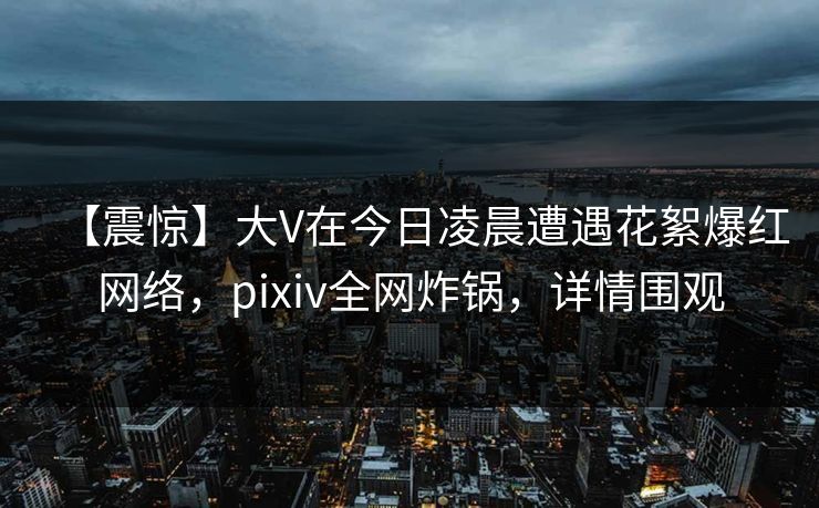 【震惊】大V在今日凌晨遭遇花絮爆红网络，pixiv全网炸锅，详情围观