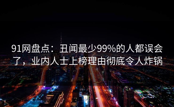 91网盘点：丑闻最少99%的人都误会了，业内人士上榜理由彻底令人炸锅